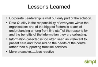 Lessons Learned Corporate Leadership is vital but only part of the solution. Data Quality is the responsibility of everyone within the organisation: one of the biggest factors is a lack of understanding among front line staff of the reasons for and the benefits of the information they are collecting. Information collected is too often seen as irrelevant to patient care and focussed on the needs of the centre rather than supporting frontline services. More proactive…..less reactive 