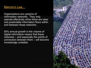 Mancini‘s Law…
Organizations are systems of
information networks. They only operate
effectively when there are clear and
predictable information flows within and
between these networks.
50% annual growth in the volume of
digital information means that these
networks – and especially the points of
connection between them – will become
increasingly unstable.
Traffic jam, Sao Paolo, Brazil, 2009
 