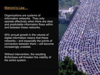 Mancini‘s Law…
Organizations are systems of
information networks. They only operate
effectively when there are clear and
predictable information flows within and
between these networks.
50% annual growth in the volume of
digital information means that these
networks – and especially the points of
connection between them – will become
increasingly unstable.
Without intervention, the resulting
#infochaos will threaten the viability of
the entire system.
Traffic jam, Sao Paolo, Brazil, 2009
 