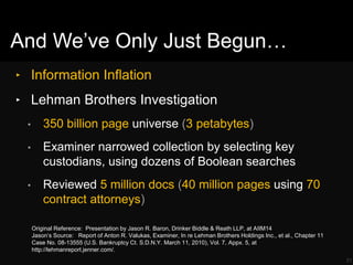‣ Information Inflation
‣ Lehman Brothers Investigation
• 350 billion page universe (3 petabytes)
• Examiner narrowed collection by selecting key
custodians, using dozens of Boolean searches
• Reviewed 5 million docs (40 million pages using 70
contract attorneys)
31
Original Reference: Presentation by Jason R. Baron, Drinker Biddle & Reath LLP, at AIIM14
Jason‘s Source: Report of Anton R. Valukas, Examiner, In re Lehman Brothers Holdings Inc., et al., Chapter 11
Case No. 08-13555 (U.S. Bankruptcy Ct. S.D.N.Y. March 11, 2010), Vol. 7, Appx. 5, at
http://lehmanreport.jenner.com/.
And We‘ve Only Just Begun…
 