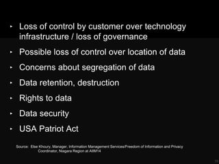 ‣ Loss of control by customer over technology
infrastructure / loss of governance
‣ Possible loss of control over location of data
‣ Concerns about segregation of data
‣ Data retention, destruction
‣ Rights to data
‣ Data security
‣ USA Patriot Act
39
Source: Else Khoury, Manager, Information Management Services/Freedom of Information and Privacy
Coordinator, Niagara Region at AIIM14
 