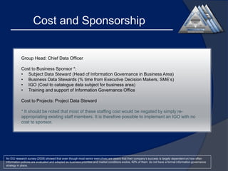Cost and Sponsorship

Group Head: Chief Data Officer

Cost to Business Sponsor *:
• Subject Data Steward (Head of Information Governance in Business Area)
• Business Data Stewards (% time from Executive Decision Makers, SME’s)
• IGO (Cost to catalogue data subject for business area)
• Training and support of Information Governance Office
Cost to Projects: Project Data Steward
* It should be noted that most of these staffing cost would be negated by simply reappropriating existing staff members. It is therefore possible to implement an IGO with no
cost to sponsor.

An EIU research survey (2008) showed that even though most senior executives are aware that their company’s success is largely dependent on how often
information policies are evaluated and adapted as business priorities and market conditions evolve, 62% of them do not have a formal information governance
strategy in place.

 