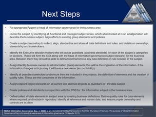 Next Steps
•

Re-appropriate/Appoint a head of information governance for the business area

•

Divide the subject by identifying all functional and managed subject areas, which when looked at in an amalgamation will
describe the business subject. Align efforts to existing group standards and policies

•

Create a subject repository to collect, align, standardize and store all data definitions and rules, and details on ownership,
stewardship and stakeholders.

•

Identify the Executive decision makers who will act as guardians (business stewards) for each of the subject’s categories
or sections. These will form the IGO along with the head of information governance (subject steward) for the business
area. Between them they should be able to define/redefine/remove any data definition or rule included in the subject.

•

Assign/Identify business owners to all information (data) elements, this will be the originators of the information, if the
information changes in its journey it will have a new owner (accountability).

•

Identify all possible stakeholder and ensure they are included in the projects, the definition of elements and the creation of
quality rules. These are the consumers of the information.

•

Assign/Appoint project stewards on all current and planned projects as guardians of the data subject

•

Create policies and standards in conjunction with the CDO for the information subject in the business area.

•

Define/collect all data elements in subject area by creating business definitions. Define quality rules for data elements
where required, and include in repository. Identify all reference and master data, and ensure proper ownership and
controls are in place

Global Information Governance Day, or GIGD, is an international holiday that occurs on the third Thursday in February. The purpose of Global Information
Governance Day is to raise the awareness of information governance. (Wikipedia 2013)

 