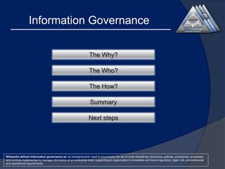 Information Governance
The Why?
The Who?
The How?
Summary
Next steps

Wikipedia defines Information governance as: an emerging term used to encompass the set of multi-disciplinary structures, policies, procedures, processes
and controls implemented to manage information at an enterprise level, supporting an organization's immediate and future regulatory, legal, risk, environmental
and operational requirements.

 
