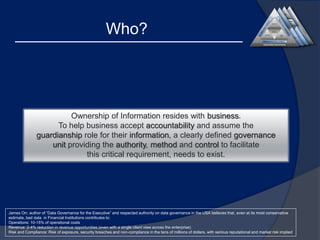 Who?

Ownership of Information resides with business.
To help business accept accountability and assume the
guardianship role for their information, a clearly defined governance
unit providing the authority, method and control to facilitate
this critical requirement, needs to exist.

James Orr, author of “Data Governance for the Executive” and respected authority on data governance in the USA believes that, even at its most conservative
estimate, bad data in Financial Institutions contributes to:
Operations: 10-15% of operational costs
Revenue: 2-4% reduction in revenue opportunities (even with a single client view across the enterprise)
Risk and Compliance: Risk of exposure, security breaches and non-compliance in the tens of millions of dollars, with serious reputational and market risk implied

 