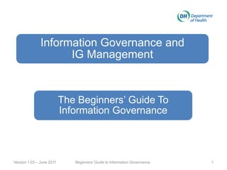 Information Governance and
IG Management
The Beginners’ Guide To
Information Governance
Version 1.03 – June 2011 1Beginners’ Guide to Information Governance
 