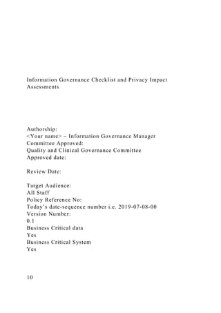 Information Governance Checklist and Privacy Impact
Assessments
Authorship:
<Your name> – Information Governance Manager
Committee Approved:
Quality and Clinical Governance Committee
Approved date:
Review Date:
Target Audience:
All Staff
Policy Reference No:
Today’s date-sequence number i.e. 2019-07-08-00
Version Number:
0.1
Business Critical data
Yes
Business Critical System
Yes
10
 
