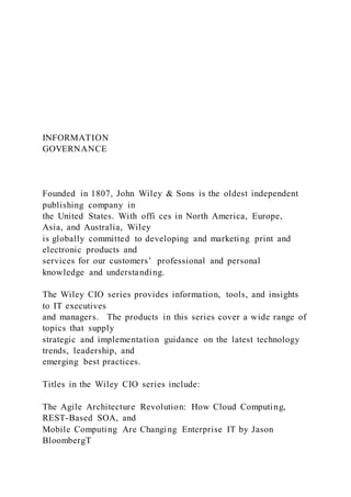 INFORMATION
GOVERNANCE
Founded in 1807, John Wiley & Sons is the oldest independent
publishing company in
the United States. With offi ces in North America, Europe,
Asia, and Australia, Wiley
is globally committed to developing and marketing print and
electronic products and
services for our customers’ professional and personal
knowledge and understanding.
The Wiley CIO series provides information, tools, and insights
to IT executives
and managers. The products in this series cover a wide range of
topics that supply
strategic and implementation guidance on the latest technology
trends, leadership, and
emerging best practices.
Titles in the Wiley CIO series include:
The Agile Architecture Revolution: How Cloud Computing,
REST-Based SOA, and
Mobile Computing Are Changing Enterprise IT by Jason
BloombergT
 