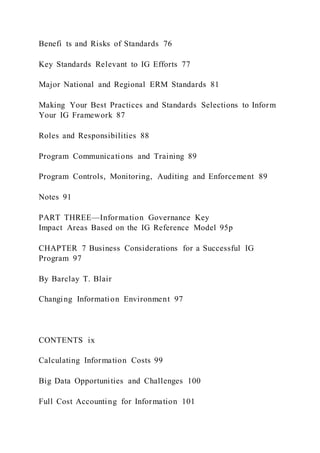 Benefi ts and Risks of Standards 76
Key Standards Relevant to IG Efforts 77
Major National and Regional ERM Standards 81
Making Your Best Practices and Standards Selections to Inform
Your IG Framework 87
Roles and Responsibilities 88
Program Communications and Training 89
Program Controls, Monitoring, Auditing and Enforcement 89
Notes 91
PART THREE—Information Governance Key
Impact Areas Based on the IG Reference Model 95p
CHAPTER 7 Business Considerations for a Successful IG
Program 97
By Barclay T. Blair
Changing Information Environment 97
CONTENTS ix
Calculating Information Costs 99
Big Data Opportunities and Challenges 100
Full Cost Accounting for Information 101
 