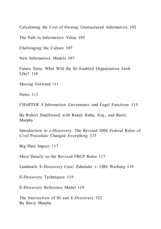 Calculating the Cost of Owning Unstructured Information 102
The Path to Information Value 105
Challenging the Culture 107
New Information Models 107
Future State: What Will the IG-Enabled Organization Look
Like? 110
Moving Forward 111
Notes 113
CHAPTER 8 Information Governance and Legal Functions 115
By Robert Smallwood with Randy Kahn, Esq., and Barry
Murphy
Introduction to e-Discovery: The Revised 2006 Federal Rules of
Civil Procedure Changed Everything 115
Big Data Impact 117
More Details on the Revised FRCP Rules 117
Landmark E-Discovery Case: Zubulake v. UBS Warburg 119
E-Discovery Techniques 119
E-Discovery Reference Model 119
The Intersection of IG and E-Discovery 122
By Barry Murphy
 