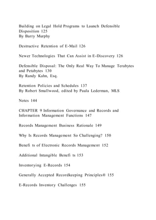 Building on Legal Hold Programs to Launch Defensible
Disposition 125
By Barry Murphy
Destructive Retention of E-Mail 126
Newer Technologies That Can Assist in E-Discovery 126
Defensible Disposal: The Only Real Way To Manage Terabytes
and Petabytes 130
By Randy Kahn, Esq.
Retention Policies and Schedules 137
By Robert Smallwood, edited by Paula Lederman, MLS
Notes 144
CHAPTER 9 Information Governance and Records and
Information Management Functions 147
Records Management Business Rationale 149
Why Is Records Management So Challenging? 150
Benefi ts of Electronic Records Management 152
Additional Intangible Benefi ts 153
Inventorying E-Records 154
Generally Accepted Recordkeeping Principles® 155
E-Records Inventory Challenges 155
 