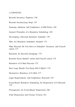 x CONTENTS
Records Inventory Purposes 156
Records Inventorying Steps 157
Ensuring Adoption and Compliance of RM Policy 168
General Principles of a Retention Scheduling 169
Developing a Records Retention Schedule 170
Why Are Retention Schedules Needed? 171
What Records Do You Have to Schedule? Inventory and Classifi
cation 173
Rationale for Records Groupings 174
Records Series Identifi cation and Classifi cation 174
Retention of E-Mail Records 175
How Long Should You Keep Old E-Mails? 176
Destructive Retention of E-Mail 177
Legal Requirements and Compliance Research 178
Event-Based Retention Scheduling for Disposition of E-Records
179
Prerequisites for Event-Based Disposition 180
Final Disposition and Closure Criteria 181
 
