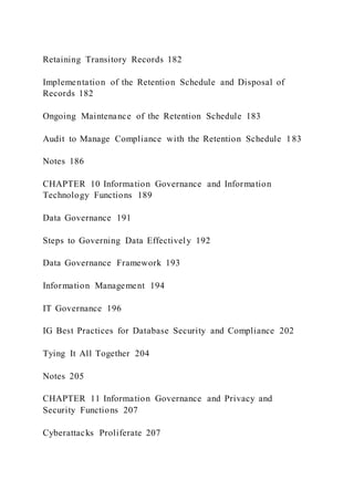 Retaining Transitory Records 182
Implementation of the Retention Schedule and Disposal of
Records 182
Ongoing Maintenance of the Retention Schedule 183
Audit to Manage Compliance with the Retention Schedule 183
Notes 186
CHAPTER 10 Information Governance and Information
Technology Functions 189
Data Governance 191
Steps to Governing Data Effectively 192
Data Governance Framework 193
Information Management 194
IT Governance 196
IG Best Practices for Database Security and Compliance 202
Tying It All Together 204
Notes 205
CHAPTER 11 Information Governance and Privacy and
Security Functions 207
Cyberattacks Proliferate 207
 