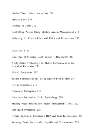 Insider Threat: Malicious or Not 208
Privacy Laws 210
Defense in Depth 212
Controlling Access Using Identity Access Management 212
Enforcing IG: Protect Files with Rules and Permissions 213
CONTENTS xi
Challenge of Securing Confi dential E-Documents 213
Apply Better Technology for Better Enforcement in the
Extended Enterprise 215
E-Mail Encryption 217
Secure Communications Using Record-Free E-Mail 217
Digital Signatures 218
Document Encryption 219
Data Loss Prevention (DLP) Technology 220
Missing Piece: Information Rights Management (IRM) 222
Embedded Protection 226
Hybrid Approach: Combining DLP and IRM Technologies 227
Securing Trade Secrets after Layoffs and Terminations 228
 