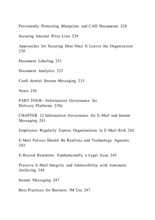 Persistently Protecting Blueprints and CAD Documents 228
Securing Internal Price Lists 229
Approaches for Securing Data Once It Leaves the Organization
230
Document Labeling 231
Document Analytics 232
Confi dential Stream Messaging 233
Notes 236
PART FOUR—Information Governance for
Delivery Platforms 239y
CHAPTER 12 Information Governance for E-Mail and Instant
Messaging 241
Employees Regularly Expose Organizations to E-Mail Risk 242
E-Mail Polices Should Be Realistic and Technology Agnostic
243
E-Record Retention: Fundamentally a Legal Issue 243
Preserve E-Mail Integrity and Admissibility with Automatic
Archiving 244
Instant Messaging 247
Best Practices for Business IM Use 247
 