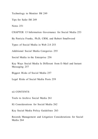 Technology to Monitor IM 249
Tips for Safer IM 249
Notes 251
CHAPTER 13 Information Governance for Social Media 253
By Patricia Franks, Ph.D, CRM, and Robert Smallwood
Types of Social Media in Web 2.0 253
Additional Social Media Categories 255
Social Media in the Enterprise 256
Key Ways Social Media Is Different from E-Mail and Instant
Messaging 257
Biggest Risks of Social Media 257
Legal Risks of Social Media Posts 259
xii CONTENTS
Tools to Archive Social Media 261
IG Considerations for Social Media 262
Key Social Media Policy Guidelines 263
Records Management and Litigation Considerations for Social
Media 264
 