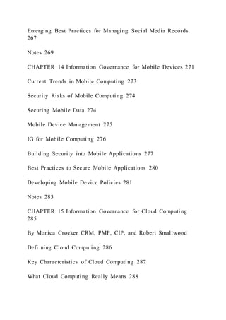 Emerging Best Practices for Managing Social Media Records
267
Notes 269
CHAPTER 14 Information Governance for Mobile Devices 271
Current Trends in Mobile Computing 273
Security Risks of Mobile Computing 274
Securing Mobile Data 274
Mobile Device Management 275
IG for Mobile Computing 276
Building Security into Mobile Applications 277
Best Practices to Secure Mobile Applications 280
Developing Mobile Device Policies 281
Notes 283
CHAPTER 15 Information Governance for Cloud Computing
285
By Monica Crocker CRM, PMP, CIP, and Robert Smallwood
Defi ning Cloud Computing 286
Key Characteristics of Cloud Computing 287
What Cloud Computing Really Means 288
 