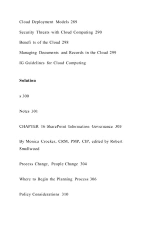 Cloud Deployment Models 289
Security Threats with Cloud Computing 290
Benefi ts of the Cloud 298
Managing Documents and Records in the Cloud 299
IG Guidelines for Cloud Computing
Solution
s 300
Notes 301
CHAPTER 16 SharePoint Information Governance 303
By Monica Crocker, CRM, PMP, CIP, edited by Robert
Smallwood
Process Change, People Change 304
Where to Begin the Planning Process 306
Policy Considerations 310
 