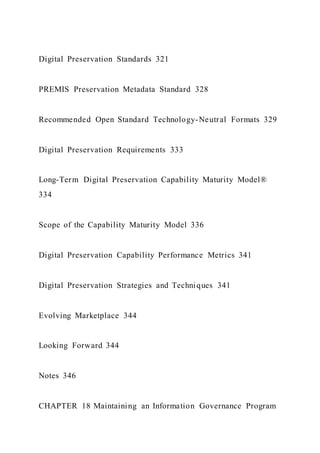 Digital Preservation Standards 321
PREMIS Preservation Metadata Standard 328
Recommended Open Standard Technology-Neutral Formats 329
Digital Preservation Requirements 333
Long-Term Digital Preservation Capability Maturity Model®
334
Scope of the Capability Maturity Model 336
Digital Preservation Capability Performance Metrics 341
Digital Preservation Strategies and Techniques 341
Evolving Marketplace 344
Looking Forward 344
Notes 346
CHAPTER 18 Maintaining an Information Governance Program
 