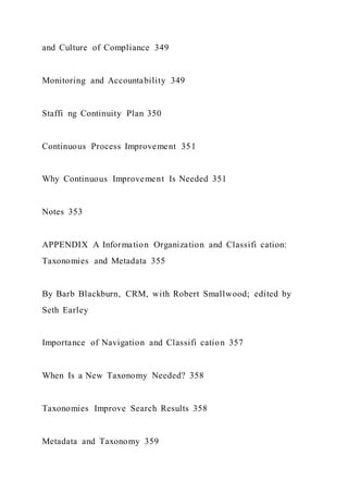 and Culture of Compliance 349
Monitoring and Accountability 349
Staffi ng Continuity Plan 350
Continuous Process Improvement 351
Why Continuous Improvement Is Needed 351
Notes 353
APPENDIX A Information Organization and Classifi cation:
Taxonomies and Metadata 355
By Barb Blackburn, CRM, with Robert Smallwood; edited by
Seth Earley
Importance of Navigation and Classifi cation 357
When Is a New Taxonomy Needed? 358
Taxonomies Improve Search Results 358
Metadata and Taxonomy 359
 