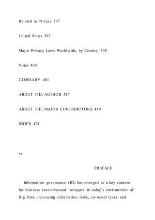Related to Privacy 397
United States 397
Major Privacy Laws Worldwide, by Country 398
Notes 400
GLOSSARY 401
ABOUT THE AUTHOR 417
ABOUT THE MAJOR CONTRIBUTORS 419
INDEX 421
xv
PREFACE
Information governance (IG) has emerged as a key concern
for business executivesand managers in today’s environment of
Big Data, increasing information risks, co-lossal leaks, and
 