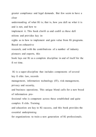 greater compliance and legal demands. But few seem to have a
clear
understanding of what IG is; that is, how you defi ne what it is
and is not, and how to
implement it. This book clarifi es and codifi es these defi
nitions and provides key in-
sights as to how to implement and gain value from IG programs.
Based on exhaustive
research, and with the contributions of a number of industry
pioneers and experts, this
book lays out IG as a complete discipline in and of itself for the
fi rst time.
IG is a super-discipline that includes components of several
key fi elds: law, records
management, information technology (IT), risk management,
privacy and security,
and business operations. This unique blend calls for a new breed
of information pro-
fessional who is competent across these established and quite
complex fi elds. Training
and education are key to IG success, and this book provides the
essential underpinning
for organizations to train a new generation of IG professionals.
 