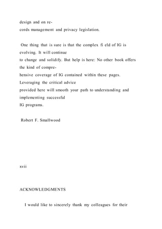 design and on re-
cords management and privacy legislation.
One thing that is sure is that the complex fi eld of IG is
evolving. It will continue
to change and solidify. But help is here: No other book offers
the kind of compre-
hensive coverage of IG contained within these pages.
Leveraging the critical advice
provided here will smooth your path to understanding and
implementing successful
IG programs.
Robert F. Smallwood
xvii
ACKNOWLEDGMENTS
I would like to sincerely thank my colleagues for their
 