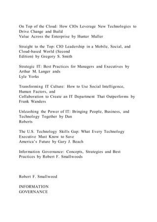 On Top of the Cloud: How CIOs Leverage New Technologies to
Drive Change and Build
Value Across the Enterprise by Hunter Muller
Straight to the Top: CIO Leadership in a Mobile, Social, and
Cloud-based World (Second
Edition) by Gregory S. Smith
Strategic IT: Best Practices for Managers and Executives by
Arthur M. Langer ands
Lyle Yorks
Transforming IT Culture: How to Use Social Intelligence,
Human Factors, and
Collaboration to Create an IT Department That Outperforms by
Frank Wanders
Unleashing the Power of IT: Bringing People, Business, and
Technology Together by Dan
Roberts
The U.S. Technology Skills Gap: What Every Technology
Executive Must Know to Save
America’s Future by Gary J. Beach
Information Governance: Concepts, Strategies and Best
Practices by Robert F. Smallwoods
Robert F. Smallwood
INFORMATION
GOVERNANCE
 