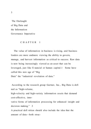 3
The Onslaught
of Big Data and
the Information
Governance Imperative
C H A P T E R 1
The value of information in business is rising, and business
leaders are more andmore viewing the ability to govern,
manage, and harvest information as critical to success. Raw data
is now being increasingly viewed as an asset that can be
leveraged, just like fi nancial or human capital.1 Some have
called this new age of “Big
Data” the “industrial revolution of data.”
According to the research group Gartner, Inc., Big Data is defi
ned as “high-volume,
high-velocity and high-variety information assets that demand
cost-effective, inno-
vative forms of information processing for enhanced insight and
decision making.” 2
A practical defi nition should also include the idea that the
amount of data—both struc-
 