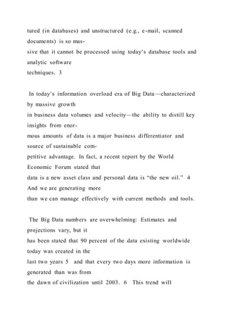 tured (in databases) and unstructured (e.g., e-mail, scanned
documents) is so mas-
sive that it cannot be processed using today’s database tools and
analytic software
techniques. 3
In today’s information overload era of Big Data—characterized
by massive growth
in business data volumes and velocity—the ability to distill key
insights from enor-
mous amounts of data is a major business differentiator and
source of sustainable com-
petitive advantage. In fact, a recent report by the World
Economic Forum stated that
data is a new asset class and personal data is “the new oil.” 4
And we are generating more
than we can manage effectively with current methods and tools.
The Big Data numbers are overwhelming: Estimates and
projections vary, but it
has been stated that 90 percent of the data existing worldwide
today was created in the
last two years 5 and that every two days more information is
generated than was from
the dawn of civilization until 2003. 6 This trend will
 