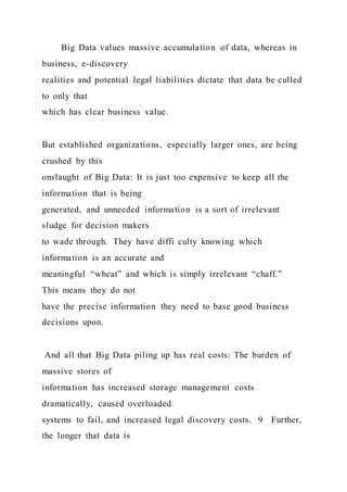 Big Data values massive accumulation of data, whereas in
business, e-discovery
realities and potential legal liabilities dictate that data be culled
to only that
which has clear business value.
But established organizations, especially larger ones, are being
crushed by this
onslaught of Big Data: It is just too expensive to keep all the
information that is being
generated, and unneeded information is a sort of irrelevant
sludge for decision makers
to wade through. They have diffi culty knowing which
information is an accurate and
meaningful “wheat” and which is simply irrelevant “chaff.”
This means they do not
have the precise information they need to base good business
decisions upon.
And all that Big Data piling up has real costs: The burden of
massive stores of
information has increased storage management costs
dramatically, caused overloaded
systems to fail, and increased legal discovery costs. 9 Further,
the longer that data is
 