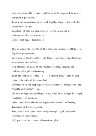 kept, the more likely that it will need to be migrated to newer
computing platforms,
driving up conversion costs; and legally, there is the risk that
somewhere in that
mountain of data an organization stores is a piece of
information that represents a
signifi cant legal liability.10
This is where the worlds of Big Data and business collide . For
Big Data proponents,
more data is always better, and there is no perceived downside
to accumulation of mas-
sive amounts of data. In the business world, though, the
realities of legal e-discovery
mean the opposite is true. 11 To reduce risk, liability, and
costs, it is critical for unneeded
information to be disposed of in a systematic, methodical, and
“legally defensible” (jus-
tifi able in legal proceedings) way, when it no longer has legal,
regulatory, or business
value. And there also is the high-value benefi t of basing
decisions on better, cleaner
data, which can come about only through rigid, enforced
information governance
(IG) policies that reduce information glut.
 