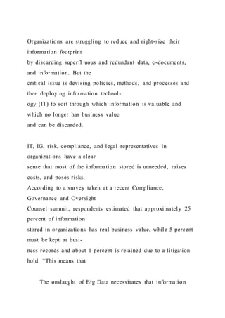 Organizations are struggling to reduce and right-size their
information footprint
by discarding superfl uous and redundant data, e-documents,
and information. But the
critical issue is devising policies, methods, and processes and
then deploying information technol-
ogy (IT) to sort through which information is valuable and
which no longer has business value
and can be discarded.
IT, IG, risk, compliance, and legal representatives in
organizations have a clear
sense that most of the information stored is unneeded, raises
costs, and poses risks.
According to a survey taken at a recent Compliance,
Governance and Oversight
Counsel summit, respondents estimated that approximately 25
percent of information
stored in organizations has real business value, while 5 percent
must be kept as busi-
ness records and about 1 percent is retained due to a litigation
hold. “This means that
The onslaught of Big Data necessitates that information
 