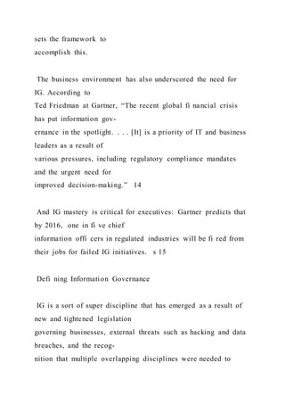 sets the framework to
accomplish this.
The business environment has also underscored the need for
IG. According to
Ted Friedman at Gartner, “The recent global fi nancial crisis
has put information gov-
ernance in the spotlight. . . . [It] is a priority of IT and business
leaders as a result of
various pressures, including regulatory compliance mandates
and the urgent need for
improved decision-making.” 14
And IG mastery is critical for executives: Gartner predicts that
by 2016, one in fi ve chief
information offi cers in regulated industries will be fi red from
their jobs for failed IG initiatives. s 15
Defi ning Information Governance
IG is a sort of super discipline that has emerged as a result of
new and tightened legislation
governing businesses, external threats such as hacking and data
breaches, and the recog-
nition that multiple overlapping disciplines were needed to
 