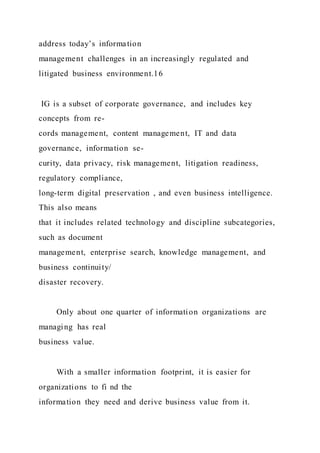 address today’s information
management challenges in an increasingly regulated and
litigated business environment.16
IG is a subset of corporate governance, and includes key
concepts from re-
cords management, content management, IT and data
governance, information se-
curity, data privacy, risk management, litigation readiness,
regulatory compliance,
long-term digital preservation , and even business intelligence.
This also means
that it includes related technology and discipline subcategories,
such as document
management, enterprise search, knowledge management, and
business continuity/
disaster recovery.
Only about one quarter of information organizations are
managing has real
business value.
With a smaller information footprint, it is easier for
organizations to fi nd the
information they need and derive business value from it.
 