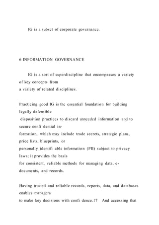 IG is a subset of corporate governance.
6 INFORMATION GOVERNANCE
IG is a sort of superdiscipline that encompasses a variety
of key concepts from
a variety of related disciplines.
Practicing good IG is the essential foundation for building
legally defensible
disposition practices to discard unneeded information and to
secure confi dential in-
formation, which may include trade secrets, strategic plans,
price lists, blueprints, or
personally identifi able information (PII) subject to privacy
laws; it provides the basis
for consistent, reliable methods for managing data, e-
documents, and records.
Having trusted and reliable records, reports, data, and databases
enables managers
to make key decisions with confi dence.17 And accessing that
 