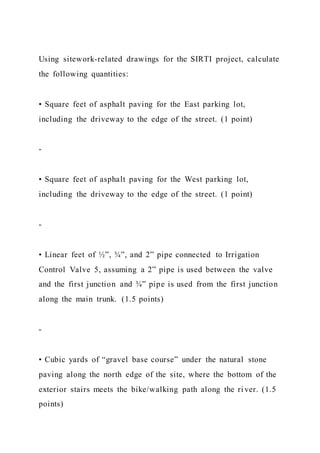 Using sitework-related drawings for the SIRTI project, calculate
the following quantities:
• Square feet of asphalt paving for the East parking lot,
including the driveway to the edge of the street. (1 point)
-
• Square feet of asphalt paving for the West parking lot,
including the driveway to the edge of the street. (1 point)
-
• Linear feet of ½”, ¾”, and 2” pipe connected to Irrigation
Control Valve 5, assuming a 2” pipe is used between the valve
and the first junction and ¾” pipe is used from the first junction
along the main trunk. (1.5 points)
-
• Cubic yards of “gravel base course” under the natural stone
paving along the north edge of the site, where the bottom of the
exterior stairs meets the bike/walking path along the ri ver. (1.5
points)
 