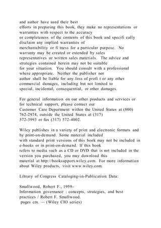 and author have used their best
efforts in preparing this book, they make no representations or
warranties with respect to the accuracy
or completeness of the contents of this book and specifi cally
disclaim any implied warranties of
merchantability or fi tness for a particular purpose. No
warranty may be created or extended by sales
representatives or written sales materials. The advice and
strategies contained herein may not be suitable
for your situation. You should consult with a professional
where appropriate. Neither the publisher nor
author shall be liable for any loss of profi t or any other
commercial damages, including but not limited to
special, incidental, consequential, or other damages.
For general information on our other products and services or
for technical support, please contact our
Customer Care Department within the United States at (800)
762-2974, outside the United States at (317)
572-3993 or fax (317) 572-4002.
Wiley publishes in a variety of print and electronic formats and
by print-on-demand. Some material included
with standard print versions of this book may not be included in
e-books or in print-on-demand. If this book
refers to media such as a CD or DVD that is not included in the
version you purchased, you may download this
material at http://booksupport.wiley.com. For more information
about Wiley products, visit www.wiley.com.
Library of Congress Cataloging-in-Publication Data:
Smallwood, Robert F., 1959-
Information governance : concepts, strategies, and best
practices / Robert F. Smallwood.
pages cm. — (Wiley CIO series)
 