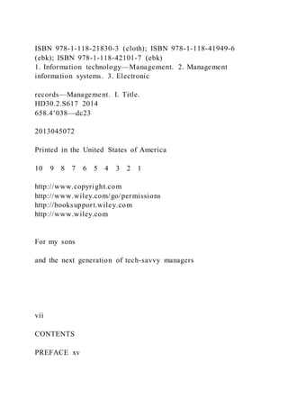 ISBN 978-1-118-21830-3 (cloth); ISBN 978-1-118-41949-6
(ebk); ISBN 978-1-118-42101-7 (ebk)
1. Information technology—Management. 2. Management
information systems. 3. Electronic
records—Management. I. Title.
HD30.2.S617 2014
658.4’038—dc23
2013045072
Printed in the United States of America
10 9 8 7 6 5 4 3 2 1
http://www.copyright.com
http://www.wiley.com/go/permissions
http://booksupport.wiley.com
http://www.wiley.com
For my sons
and the next generation of tech-savvy managers
vii
CONTENTS
PREFACE xv
 