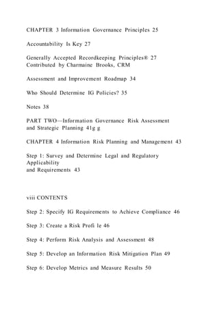 CHAPTER 3 Information Governance Principles 25
Accountability Is Key 27
Generally Accepted Recordkeeping Principles® 27
Contributed by Charmaine Brooks, CRM
Assessment and Improvement Roadmap 34
Who Should Determine IG Policies? 35
Notes 38
PART TWO—Information Governance Risk Assessment
and Strategic Planning 41g g
CHAPTER 4 Information Risk Planning and Management 43
Step 1: Survey and Determine Legal and Regulatory
Applicability
and Requirements 43
viii CONTENTS
Step 2: Specify IG Requirements to Achieve Compliance 46
Step 3: Create a Risk Profi le 46
Step 4: Perform Risk Analysis and Assessment 48
Step 5: Develop an Information Risk Mitigation Plan 49
Step 6: Develop Metrics and Measure Results 50
 