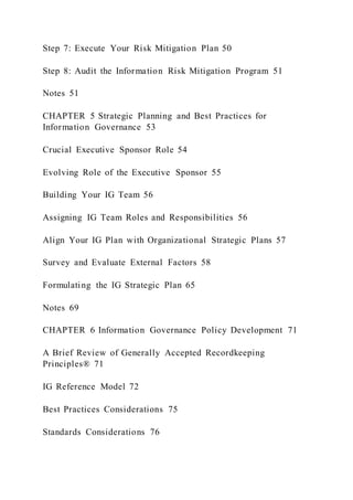 Step 7: Execute Your Risk Mitigation Plan 50
Step 8: Audit the Information Risk Mitigation Program 51
Notes 51
CHAPTER 5 Strategic Planning and Best Practices for
Information Governance 53
Crucial Executive Sponsor Role 54
Evolving Role of the Executive Sponsor 55
Building Your IG Team 56
Assigning IG Team Roles and Responsibilities 56
Align Your IG Plan with Organizational Strategic Plans 57
Survey and Evaluate External Factors 58
Formulating the IG Strategic Plan 65
Notes 69
CHAPTER 6 Information Governance Policy Development 71
A Brief Review of Generally Accepted Recordkeeping
Principles® 71
IG Reference Model 72
Best Practices Considerations 75
Standards Considerations 76
 