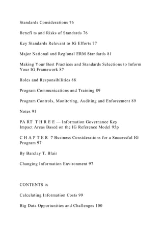 Standards Considerations 76
Benefi ts and Risks of Standards 76
Key Standards Relevant to IG Efforts 77
Major National and Regional ERM Standards 81
Making Your Best Practices and Standards Selections to Inform
Your IG Framework 87
Roles and Responsibilities 88
Program Communications and Training 89
Program Controls, Monitoring, Auditing and Enforcement 89
Notes 91
PA RT T H R E E — Information Governance Key
Impact Areas Based on the IG Reference Model 95p
C H A P T E R 7 Business Considerations for a Successful IG
Program 97
By Barclay T. Blair
Changing Information Environment 97
CONTENTS ix
Calculating Information Costs 99
Big Data Opportunities and Challenges 100
 