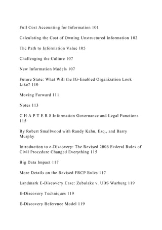 Full Cost Accounting for Information 101
Calculating the Cost of Owning Unstructured Information 102
The Path to Information Value 105
Challenging the Culture 107
New Information Models 107
Future State: What Will the IG-Enabled Organization Look
Like? 110
Moving Forward 111
Notes 113
C H A P T E R 8 Information Governance and Legal Functions
115
By Robert Smallwood with Randy Kahn, Esq., and Barry
Murphy
Introduction to e-Discovery: The Revised 2006 Federal Rules of
Civil Procedure Changed Everything 115
Big Data Impact 117
More Details on the Revised FRCP Rules 117
Landmark E-Discovery Case: Zubulake v. UBS Warburg 119
E-Discovery Techniques 119
E-Discovery Reference Model 119
 