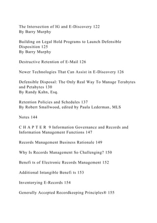 The Intersection of IG and E-Discovery 122
By Barry Murphy
Building on Legal Hold Programs to Launch Defensible
Disposition 125
By Barry Murphy
Destructive Retention of E-Mail 126
Newer Technologies That Can Assist in E-Discovery 126
Defensible Disposal: The Only Real Way To Manage Terabytes
and Petabytes 130
By Randy Kahn, Esq.
Retention Policies and Schedules 137
By Robert Smallwood, edited by Paula Lederman, MLS
Notes 144
C H A P T E R 9 Information Governance and Records and
Information Management Functions 147
Records Management Business Rationale 149
Why Is Records Management So Challenging? 150
Benefi ts of Electronic Records Management 152
Additional Intangible Benefi ts 153
Inventorying E-Records 154
Generally Accepted Recordkeeping Principles® 155
 