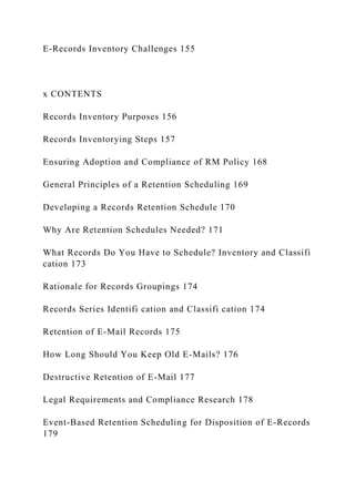 E-Records Inventory Challenges 155
x CONTENTS
Records Inventory Purposes 156
Records Inventorying Steps 157
Ensuring Adoption and Compliance of RM Policy 168
General Principles of a Retention Scheduling 169
Developing a Records Retention Schedule 170
Why Are Retention Schedules Needed? 171
What Records Do You Have to Schedule? Inventory and Classifi
cation 173
Rationale for Records Groupings 174
Records Series Identifi cation and Classifi cation 174
Retention of E-Mail Records 175
How Long Should You Keep Old E-Mails? 176
Destructive Retention of E-Mail 177
Legal Requirements and Compliance Research 178
Event-Based Retention Scheduling for Disposition of E-Records
179
 