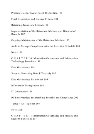 Prerequisites for Event-Based Disposition 180
Final Disposition and Closure Criteria 181
Retaining Transitory Records 182
Implementation of the Retention Schedule and Disposal of
Records 182
Ongoing Maintenance of the Retention Schedule 183
Audit to Manage Compliance with the Retention Schedule 183
Notes 186
C H A P T E R 10 Information Governance and Information
Technology Functions 189
Data Governance 191
Steps to Governing Data Effectively 192
Data Governance Framework 193
Information Management 194
IT Governance 196
IG Best Practices for Database Security and Compliance 202
Tying It All Together 204
Notes 205
C H A P T E R 11 Information Governance and Privacy and
Security Functions 207
 