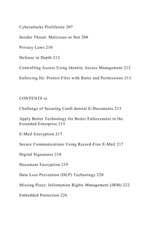 Cyberattacks Proliferate 207
Insider Threat: Malicious or Not 208
Privacy Laws 210
Defense in Depth 212
Controlling Access Using Identity Access Management 212
Enforcing IG: Protect Files with Rules and Permissions 213
CONTENTS xi
Challenge of Securing Confi dential E-Documents 213
Apply Better Technology for Better Enforcement in the
Extended Enterprise 215
E-Mail Encryption 217
Secure Communications Using Record-Free E-Mail 217
Digital Signatures 218
Document Encryption 219
Data Loss Prevention (DLP) Technology 220
Missing Piece: Information Rights Management (IRM) 222
Embedded Protection 226
 