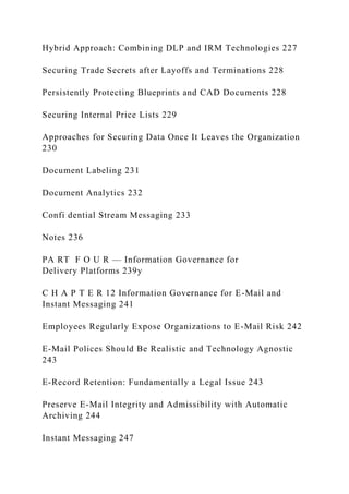Hybrid Approach: Combining DLP and IRM Technologies 227
Securing Trade Secrets after Layoffs and Terminations 228
Persistently Protecting Blueprints and CAD Documents 228
Securing Internal Price Lists 229
Approaches for Securing Data Once It Leaves the Organization
230
Document Labeling 231
Document Analytics 232
Confi dential Stream Messaging 233
Notes 236
PA RT F O U R — Information Governance for
Delivery Platforms 239y
C H A P T E R 12 Information Governance for E-Mail and
Instant Messaging 241
Employees Regularly Expose Organizations to E-Mail Risk 242
E-Mail Polices Should Be Realistic and Technology Agnostic
243
E-Record Retention: Fundamentally a Legal Issue 243
Preserve E-Mail Integrity and Admissibility with Automatic
Archiving 244
Instant Messaging 247
 