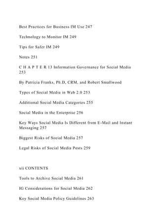 Best Practices for Business IM Use 247
Technology to Monitor IM 249
Tips for Safer IM 249
Notes 251
C H A P T E R 13 Information Governance for Social Media
253
By Patricia Franks, Ph.D, CRM, and Robert Smallwood
Types of Social Media in Web 2.0 253
Additional Social Media Categories 255
Social Media in the Enterprise 256
Key Ways Social Media Is Different from E-Mail and Instant
Messaging 257
Biggest Risks of Social Media 257
Legal Risks of Social Media Posts 259
xii CONTENTS
Tools to Archive Social Media 261
IG Considerations for Social Media 262
Key Social Media Policy Guidelines 263
 