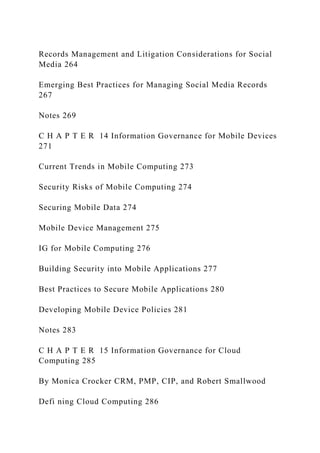 Records Management and Litigation Considerations for Social
Media 264
Emerging Best Practices for Managing Social Media Records
267
Notes 269
C H A P T E R 14 Information Governance for Mobile Devices
271
Current Trends in Mobile Computing 273
Security Risks of Mobile Computing 274
Securing Mobile Data 274
Mobile Device Management 275
IG for Mobile Computing 276
Building Security into Mobile Applications 277
Best Practices to Secure Mobile Applications 280
Developing Mobile Device Policies 281
Notes 283
C H A P T E R 15 Information Governance for Cloud
Computing 285
By Monica Crocker CRM, PMP, CIP, and Robert Smallwood
Defi ning Cloud Computing 286
 